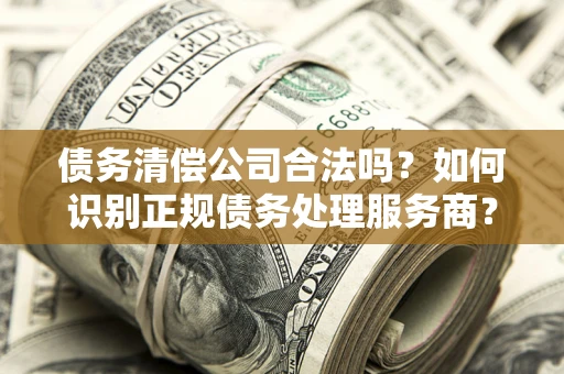 武汉债务清偿公司合法吗？如何识别正规债务处理服务商？