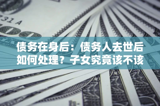 武汉债务在身后：债务人去世后如何处理？子女究竟该不该还钱？