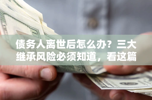 武汉债务人离世后怎么办？三大继承风险必须知道，看这篇就够了