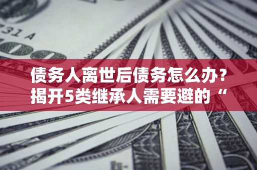 武汉债务人离世后债务怎么办？揭开5类继承人需要避的“坑”
