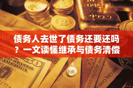 武汉债务人去世了债务还要还吗？一文读懂继承与债务清偿